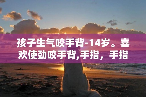孩子生氣咬手背-14歲。喜歡使勁咬手背,手指，手指上全是很深很深的牙印，想把手指和手背上的肉咬掉，我