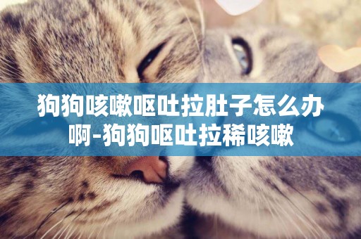 狗狗咳嗽嘔吐拉肚子怎么辦啊-狗狗嘔吐拉稀咳嗽