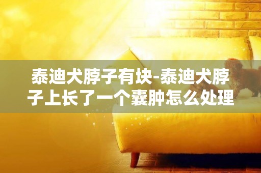 泰迪犬脖子有塊-泰迪犬脖子上長了一個囊腫怎么處理