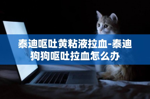 泰迪嘔吐黃粘液拉血-泰迪狗狗嘔吐拉血怎么辦
