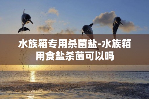 水族箱專用殺菌鹽-水族箱用食鹽殺菌可以嗎