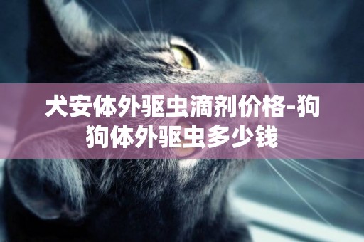 犬安體外驅蟲滴劑價格-狗狗體外驅蟲多少錢