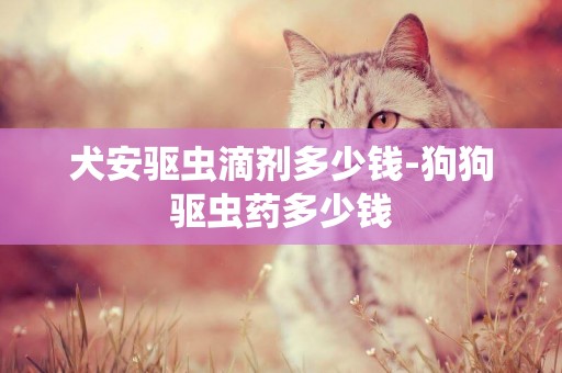 犬安驅蟲滴劑多少錢-狗狗驅蟲藥多少錢