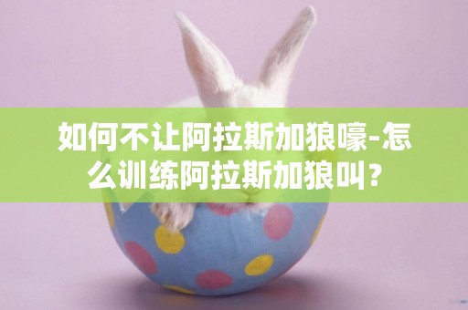 如何不讓阿拉斯加狼嚎-怎么訓練阿拉斯加狼叫？