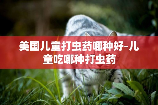美國兒童打蟲藥哪種好-兒童吃哪種打蟲藥