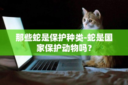 那些蛇是保護種類-蛇是國家保護動物嗎？