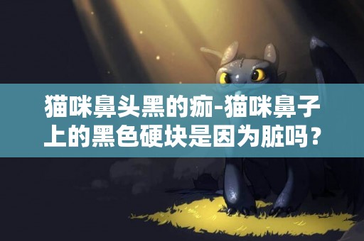 貓咪鼻頭黑的痂-貓咪鼻子上的黑色硬塊是因為臟嗎？可是越擦越大怎么辦？