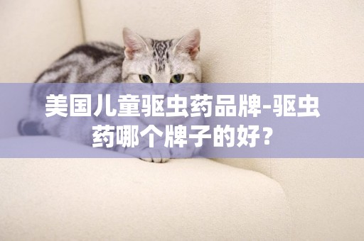 美國兒童驅蟲藥品牌-驅蟲藥哪個牌子的好？