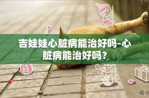 吉娃娃心臟病能治好嗎-心臟病能治好嗎？