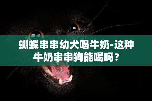 蝴蝶串串幼犬喝牛奶-這種牛奶串串狗能喝嗎？