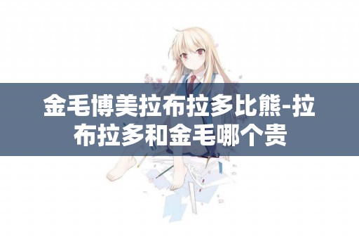 金毛博美拉布拉多比熊-拉布拉多和金毛哪個貴