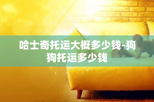 哈士奇托運大概多少錢-狗狗托運多少錢