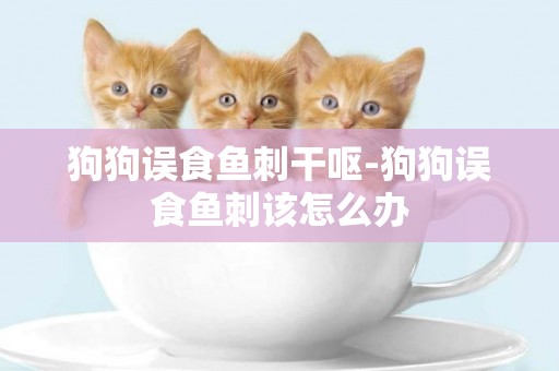 狗狗誤食魚刺干嘔-狗狗誤食魚刺該怎么辦