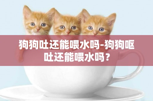 狗狗吐還能喂水嗎-狗狗嘔吐還能喂水嗎？
