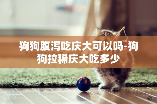 狗狗腹瀉吃慶大可以嗎-狗狗拉稀慶大吃多少