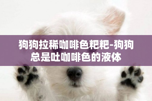 狗狗拉稀咖啡色粑粑-狗狗總是吐咖啡色的液體