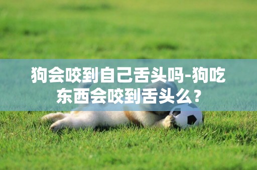 狗會咬到自己舌頭嗎-狗吃東西會咬到舌頭么？