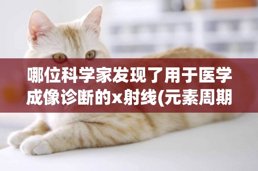 哪位科學家發現了用于醫學成像診斷的x射線(元素周期律是哪位科學家發現的) 