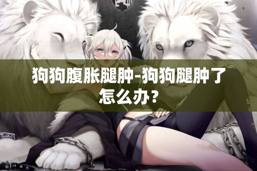 狗狗腹脹腿腫-狗狗腿腫了怎么辦？