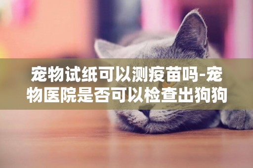 寵物試紙可以測疫苗嗎-寵物醫院是否可以檢查出狗狗打了疫苗沒？