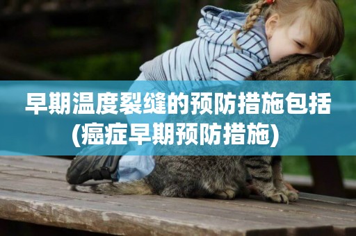 早期溫度裂縫的預防措施包括(癌癥早期預防措施) 