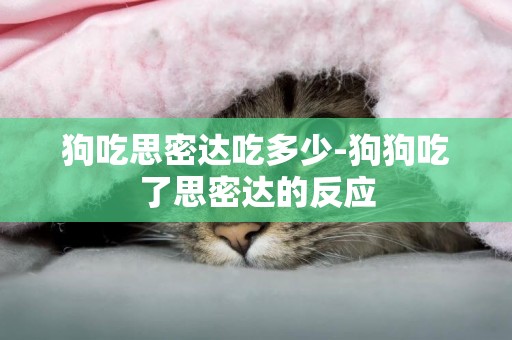 狗吃思密達吃多少-狗狗吃了思密達的反應