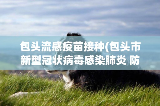 包頭流感疫苗接種(包頭市新型冠狀病毒感染肺炎 防控工作指揮部) 