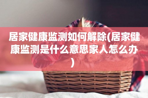 居家健康監測如何解除(居家健康監測是什么意思家人怎么辦) 