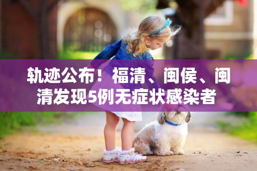 軌跡公布！福清、閩侯、閩清發現5例無癥狀感染者 