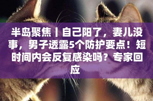 半島聚焦丨自己陽了，妻兒沒事，男子透露5個防護要點！短時間內會反復感染嗎？專家回應 