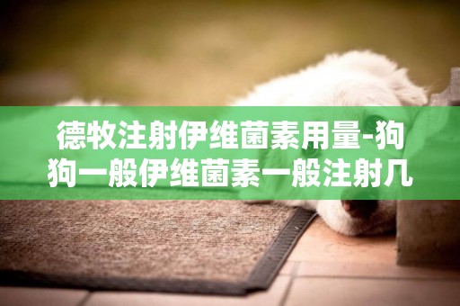德牧注射伊維菌素用量-狗狗一般伊維菌素一般注射幾次 ？