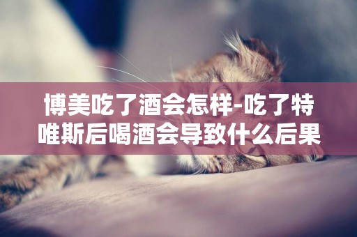 博美吃了酒會怎樣-吃了特唯斯后喝酒會導致什么后果