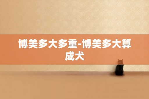 博美多大多重-博美多大算成犬