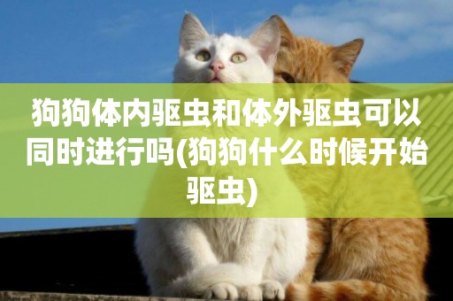 狗狗體內驅蟲和體外驅蟲可以同時進行嗎(狗狗什么時候開始驅蟲) 