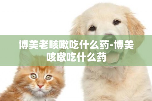 博美老咳嗽吃什么藥-博美咳嗽吃什么藥