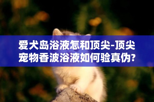 愛犬島浴液怎和頂尖-頂尖寵物香波浴液如何驗真偽?