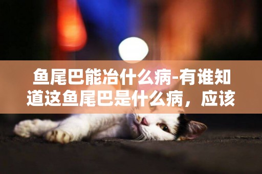 魚尾巴能冶什么病-有誰知道這魚尾巴是什么病，應該怎么治？