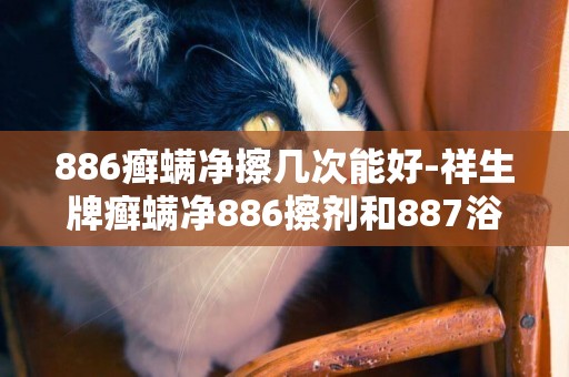 886癬螨凈擦幾次能好-祥生牌癬螨凈886擦劑和887浴液，效果怎么樣，懂的人進。