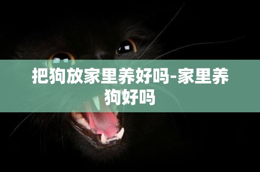 把狗放家里養好嗎-家里養狗好嗎
