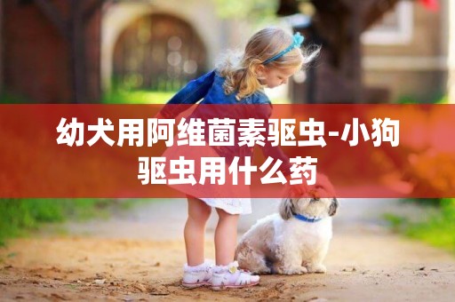 幼犬用阿維菌素驅蟲-小狗驅蟲用什么藥