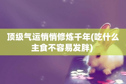 頂級氣運悄悄修煉千年(吃什么主食不容易發胖) 