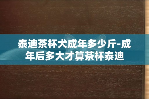 泰迪茶杯犬成年多少斤-成年后多大才算茶杯泰迪