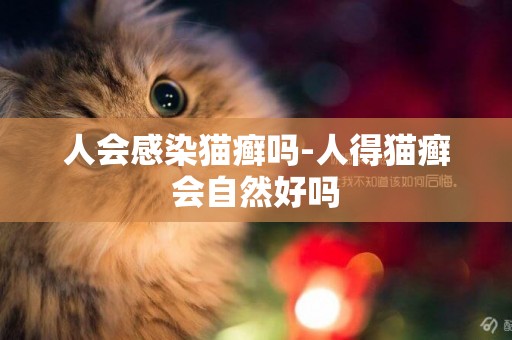 人會感染貓癬嗎-人得貓癬會自然好嗎