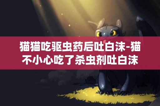 貓貓吃驅蟲藥后吐白沫-貓不小心吃了殺蟲劑吐白沫