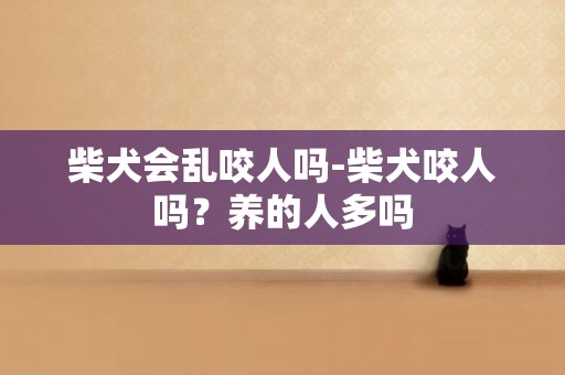 柴犬會亂咬人嗎-柴犬咬人嗎？養的人多嗎
