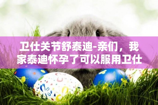 衛仕關節舒泰迪-親們，我家泰迪懷孕了可以服用衛仕的鈣片和關節舒嗎
