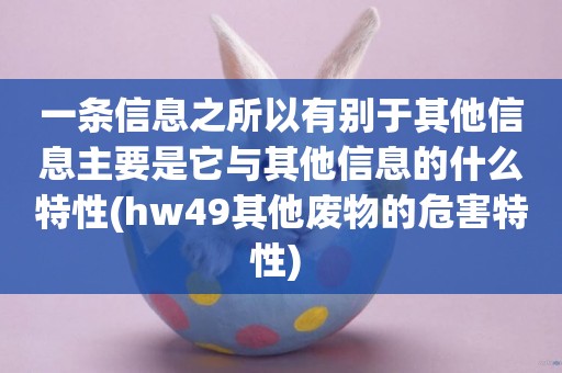 一條信息之所以有別于其他信息主要是它與其他信息的什么特性(hw49其他廢物的危害特性) 