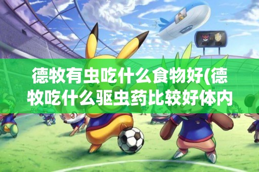 德牧有蟲吃什么食物好(德牧吃什么驅蟲藥比較好體內)