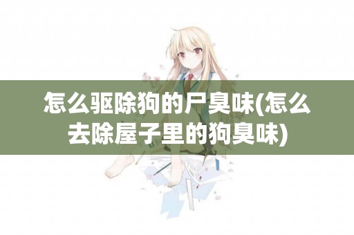 怎么驅除狗的尸臭味(怎么去除屋子里的狗臭味)
