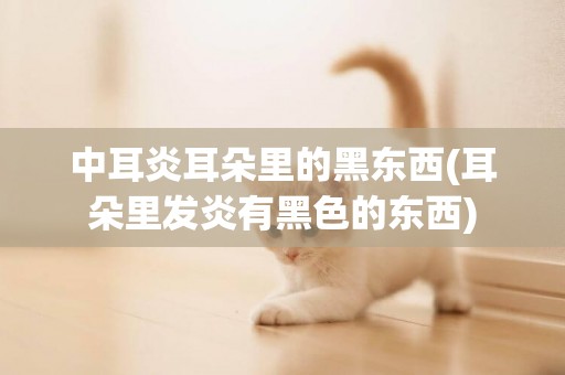 中耳炎耳朵里的黑東西(耳朵里發炎有黑色的東西)